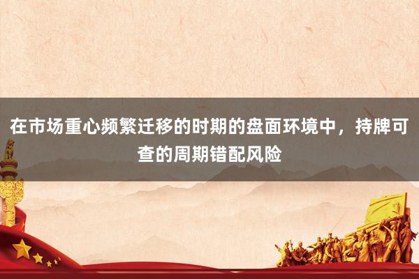 在市场重心频繁迁移的时期的盘面环境中，持牌可查的周期错配风险