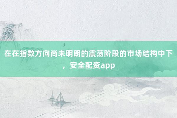 在在指数方向尚未明朗的震荡阶段的市场结构中下，安全配资app