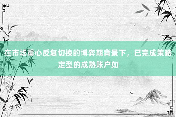 在市场重心反复切换的博弈期背景下，已完成策略定型的成熟账户如
