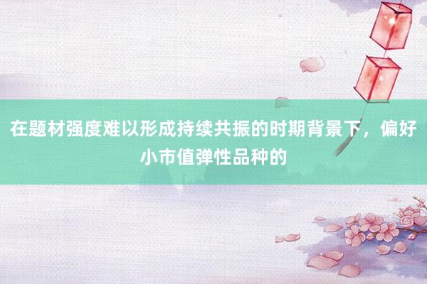 在题材强度难以形成持续共振的时期背景下，偏好小市值弹性品种的