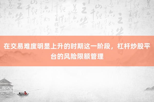 在交易难度明显上升的时期这一阶段，杠杆炒股平台的风险限额管理