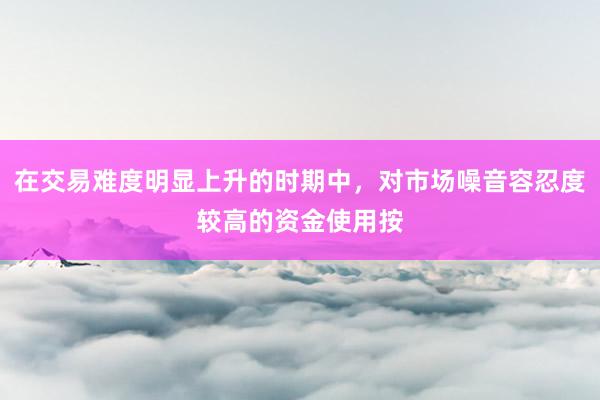 在交易难度明显上升的时期中，对市场噪音容忍度较高的资金使用按