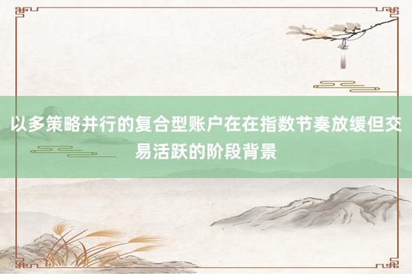 以多策略并行的复合型账户在在指数节奏放缓但交易活跃的阶段背景