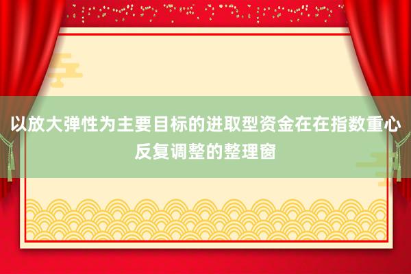 以放大弹性为主要目标的进取型资金在在指数重心反复调整的整理窗