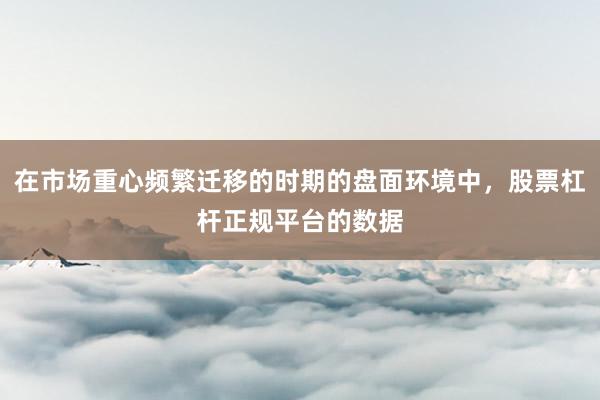 在市场重心频繁迁移的时期的盘面环境中，股票杠杆正规平台的数据