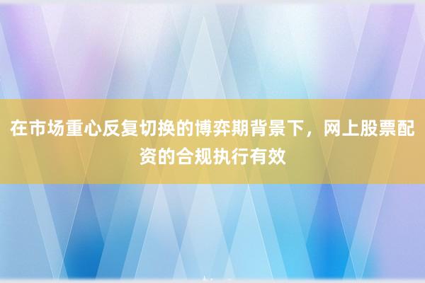 在市场重心反复切换的博弈期背景下，网上股票配资的合规执行有效