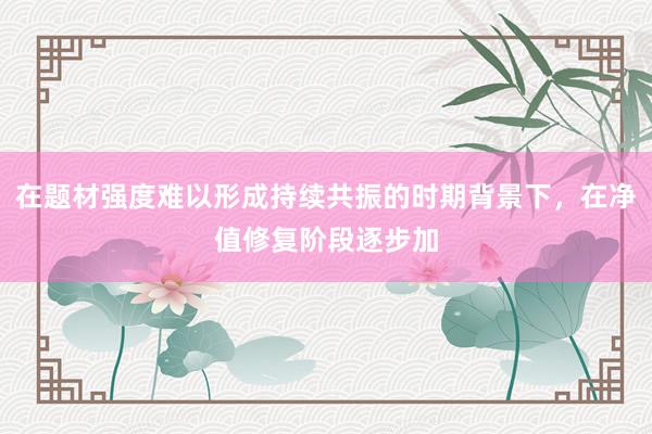 在题材强度难以形成持续共振的时期背景下，在净值修复阶段逐步加