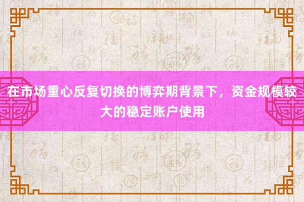 在市场重心反复切换的博弈期背景下，资金规模较大的稳定账户使用