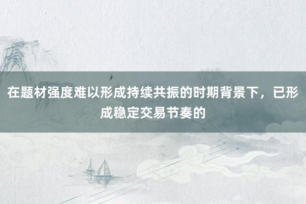 在题材强度难以形成持续共振的时期背景下，已形成稳定交易节奏的