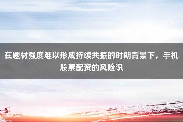 在题材强度难以形成持续共振的时期背景下，手机股票配资的风险识