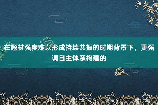 在题材强度难以形成持续共振的时期背景下，更强调自主体系构建的