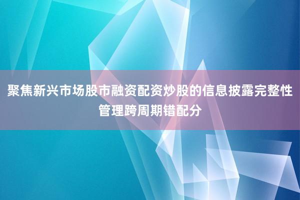 聚焦新兴市场股市融资配资炒股的信息披露完整性管理跨周期错配分