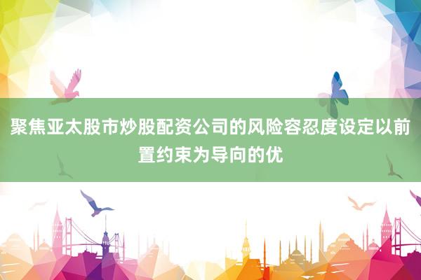 聚焦亚太股市炒股配资公司的风险容忍度设定以前置约束为导向的优