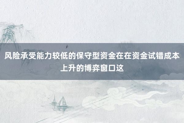 风险承受能力较低的保守型资金在在资金试错成本上升的博弈窗口这