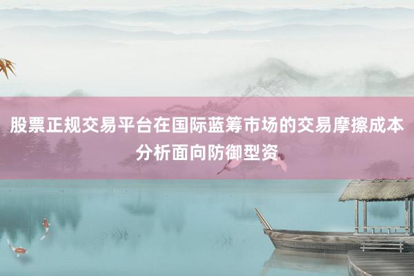 股票正规交易平台在国际蓝筹市场的交易摩擦成本分析面向防御型资