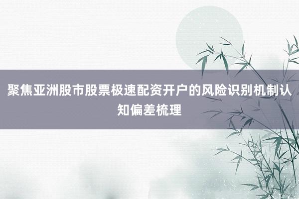 聚焦亚洲股市股票极速配资开户的风险识别机制认知偏差梳理